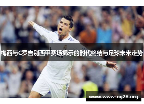 梅西与C罗告别西甲赛场揭示的时代终结与足球未来走势 梅西与C罗告别西甲赛场揭示的时代终结与足球未来走势