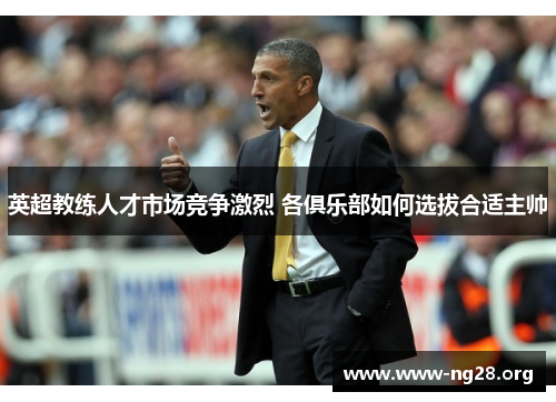 英超教练人才市场竞争激烈 各俱乐部如何选拔合适主帅 英超教练人才市场竞争激烈 各俱乐部如何选拔合适主帅