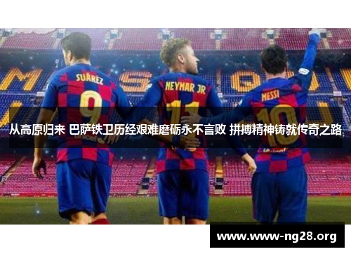 从高原归来 巴萨铁卫历经艰难磨砺永不言败 拼搏精神铸就传奇之路