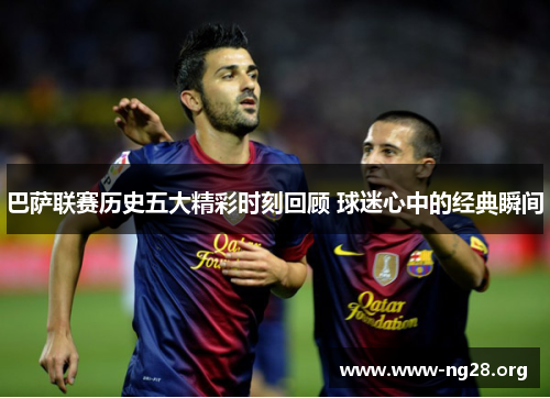 巴萨联赛历史五大精彩时刻回顾 球迷心中的经典瞬间 巴萨联赛历史五大精彩时刻回顾 球迷心中的经典瞬间