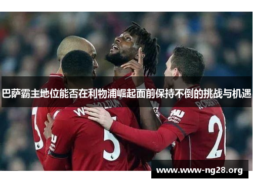 巴萨霸主地位能否在利物浦崛起面前保持不倒的挑战与机遇 巴萨霸主地位能否在利物浦崛起面前保持不倒的挑战与机遇