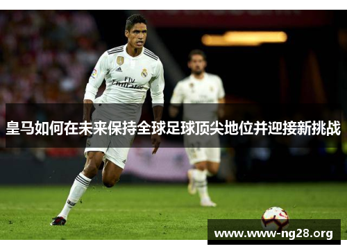 皇马如何在未来保持全球足球顶尖地位并迎接新挑战 皇马如何在未来保持全球足球顶尖地位并迎接新挑战