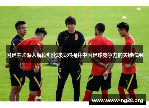 国足主帅深入解读归化球员对提升中国足球竞争力的关键作用 国足主帅深入解读归化球员对提升中国足球竞争力的关键作用