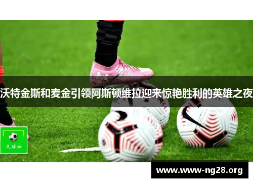 沃特金斯和麦金引领阿斯顿维拉迎来惊艳胜利的英雄之夜 沃特金斯和麦金引领阿斯顿维拉迎来惊艳胜利的英雄之夜