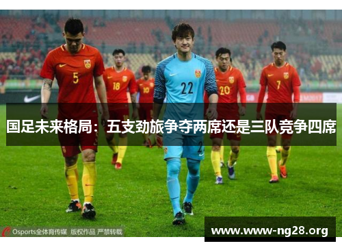 国足未来格局:五支劲旅争夺两席还是三队竞争四席 国足未来格局:五支劲旅争夺两席还是三队竞争四席