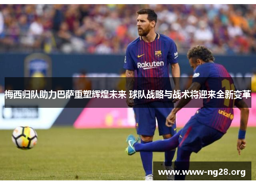 梅西归队助力巴萨重塑辉煌未来 球队战略与战术将迎来全新变革 梅西归队助力巴萨重塑辉煌未来 球队战略与战术将迎来全新变革