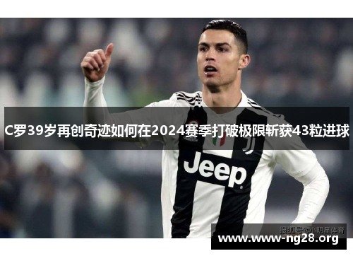 C罗39岁再创奇迹如何在2024赛季打破极限斩获43粒进球 C罗39岁再创奇迹如何在2024赛季打破极限斩获43粒进球