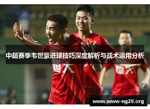 中超赛季韦世豪进球技巧深度解析与战术运用分析 中超赛季韦世豪进球技巧深度解析与战术运用分析