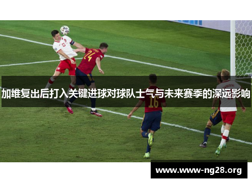 加维复出后打入关键进球对球队士气与未来赛季的深远影响