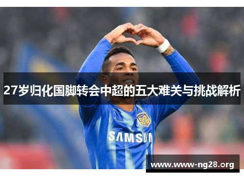 27岁归化国脚转会中超的五大难关与挑战解析