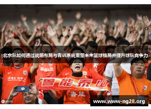 北京队如何通过战略布局与青训系统重塑未来篮球格局并提升球队竞争力 北京队如何通过战略布局与青训系统重塑未来篮球格局并提升球队竞争力