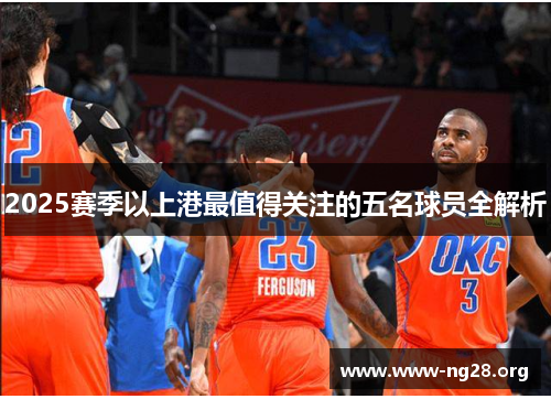 2025赛季以上港最值得关注的五名球员全解析 2025赛季以上港最值得关注的五名球员全解析