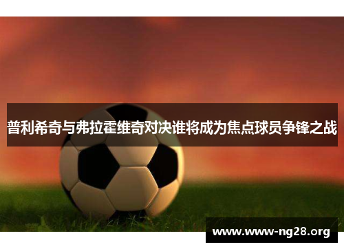 普利希奇与弗拉霍维奇对决谁将成为焦点球员争锋之战 普利希奇与弗拉霍维奇对决谁将成为焦点球员争锋之战