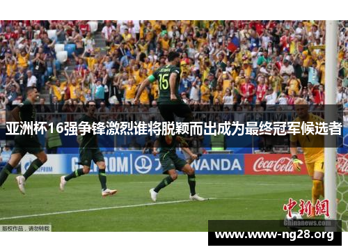 亚洲杯16强争锋激烈谁将脱颖而出成为最终冠军候选者 亚洲杯16强争锋激烈谁将脱颖而出成为最终冠军候选者