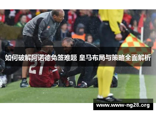 如何破解阿诺德免签难题 皇马布局与策略全面解析 如何破解阿诺德免签难题 皇马布局与策略全面解析