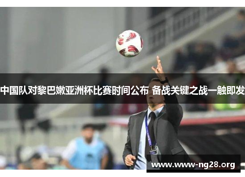 中国队对黎巴嫩亚洲杯比赛时间公布 备战关键之战一触即发