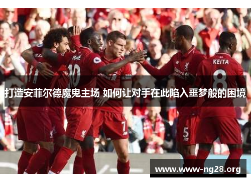 打造安菲尔德魔鬼主场 如何让对手在此陷入噩梦般的困境 打造安菲尔德魔鬼主场 如何让对手在此陷入噩梦般的困境