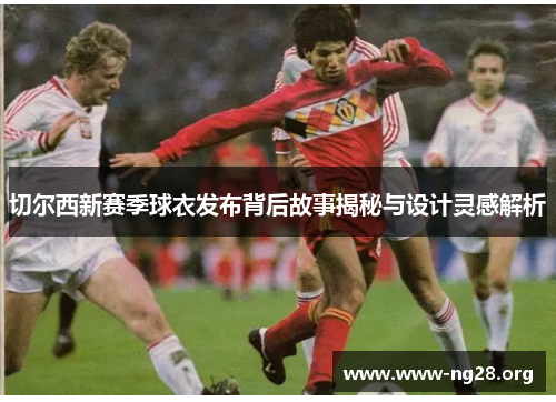 切尔西新赛季球衣发布背后故事揭秘与设计灵感解析 切尔西新赛季球衣发布背后故事揭秘与设计灵感解析
