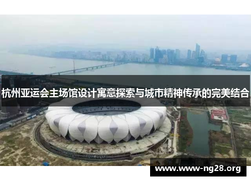 杭州亚运会主场馆设计寓意探索与城市精神传承的完美结合 杭州亚运会主场馆设计寓意探索与城市精神传承的完美结合