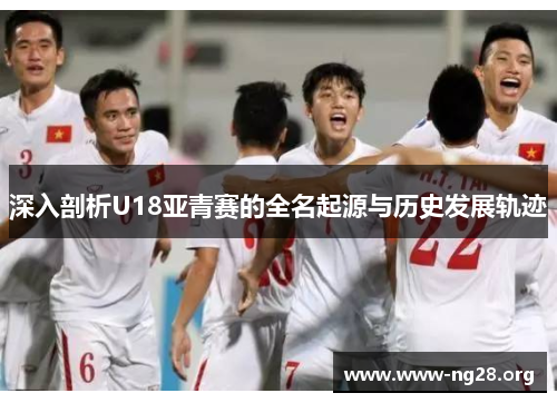 深入剖析U18亚青赛的全名起源与历史发展轨迹 深入剖析U18亚青赛的全名起源与历史发展轨迹