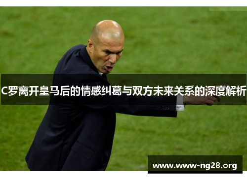 C罗离开皇马后的情感纠葛与双方未来关系的深度解析 C罗离开皇马后的情感纠葛与双方未来关系的深度解析
