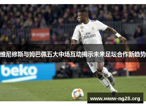 维尼修斯与姆巴佩五大中场互动揭示未来足坛合作新趋势 维尼修斯与姆巴佩五大中场互动揭示未来足坛合作新趋势