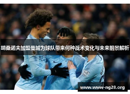 胡桑诺夫加盟曼城为球队带来何种战术变化与未来前景解析 胡桑诺夫加盟曼城为球队带来何种战术变化与未来前景解析