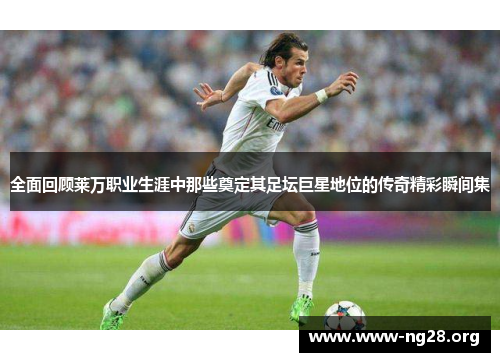 全面回顾莱万职业生涯中那些奠定其足坛巨星地位的传奇精彩瞬间集 全面回顾莱万职业生涯中那些奠定其足坛巨星地位的传奇精彩瞬间集