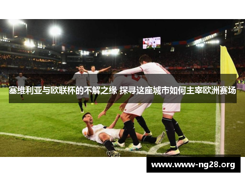 塞维利亚与欧联杯的不解之缘 探寻这座城市如何主宰欧洲赛场 塞维利亚与欧联杯的不解之缘 探寻这座城市如何主宰欧洲赛场